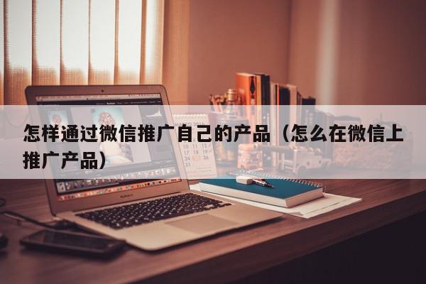 怎樣通過微信推廣自己的產品(怎么在微信上推廣產品)